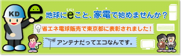 地球にeこと、家電で始めませんか?
省エネ家電で貯まるエコ・ポイント?
省エネ電球販売で東京都に表彰されました!
アンテナだってエコなんです。